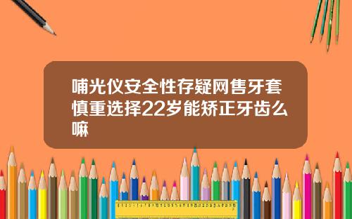 哺光仪安全性存疑网售牙套慎重选择22岁能矫正牙齿么嘛