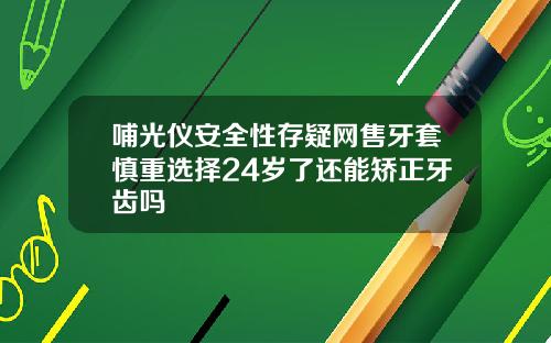 哺光仪安全性存疑网售牙套慎重选择24岁了还能矫正牙齿吗