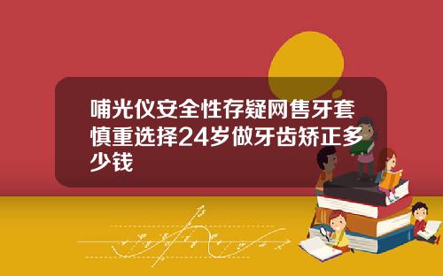 哺光仪安全性存疑网售牙套慎重选择24岁做牙齿矫正多少钱