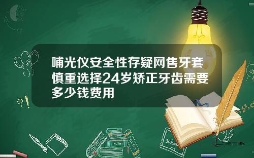 哺光仪安全性存疑网售牙套慎重选择24岁矫正牙齿需要多少钱费用