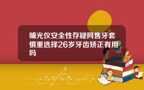 哺光仪安全性存疑网售牙套慎重选择26岁牙齿矫正有用吗