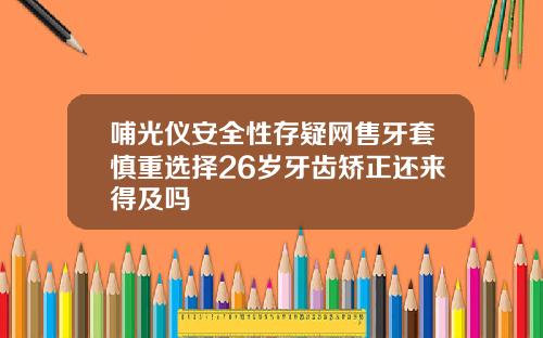 哺光仪安全性存疑网售牙套慎重选择26岁牙齿矫正还来得及吗