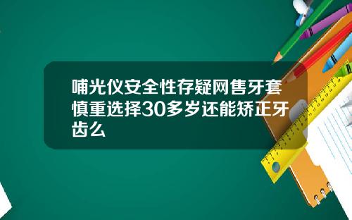 哺光仪安全性存疑网售牙套慎重选择30多岁还能矫正牙齿么