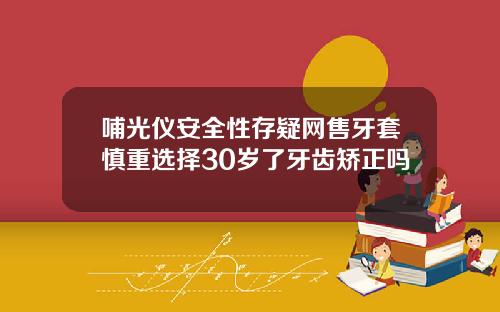 哺光仪安全性存疑网售牙套慎重选择30岁了牙齿矫正吗