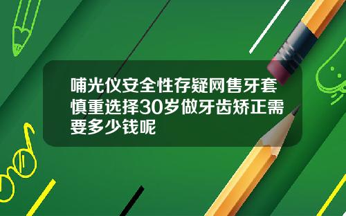 哺光仪安全性存疑网售牙套慎重选择30岁做牙齿矫正需要多少钱呢