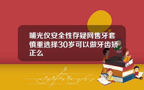 哺光仪安全性存疑网售牙套慎重选择30岁可以做牙齿矫正么