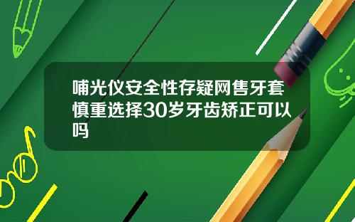 哺光仪安全性存疑网售牙套慎重选择30岁牙齿矫正可以吗
