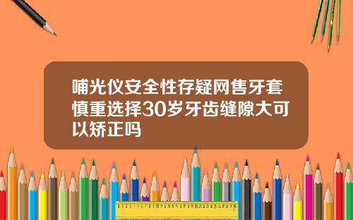 哺光仪安全性存疑网售牙套慎重选择30岁牙齿缝隙大可以矫正吗