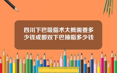 四川下巴吸脂术大概需要多少钱成都双下巴抽脂多少钱
