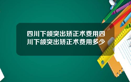 四川下颌突出矫正术费用四川下颌突出矫正术费用多少