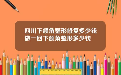 四川下颌角整形修复多少钱做一回下颌角整形多少钱