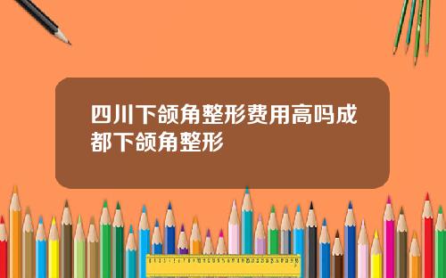 四川下颌角整形费用高吗成都下颌角整形