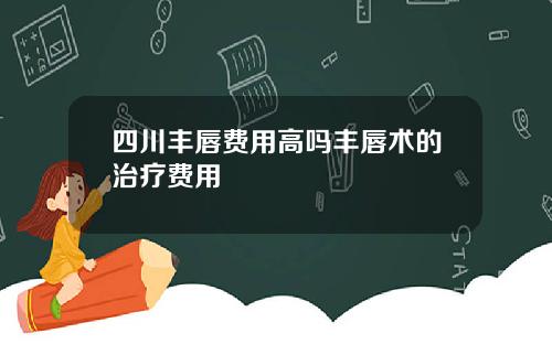 四川丰唇费用高吗丰唇术的治疗费用