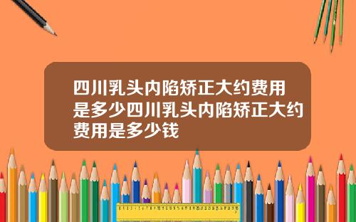四川乳头内陷矫正大约费用是多少四川乳头内陷矫正大约费用是多少钱