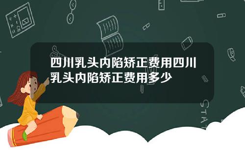 四川乳头内陷矫正费用四川乳头内陷矫正费用多少