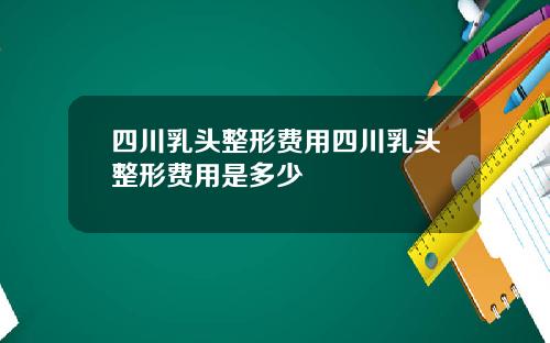 四川乳头整形费用四川乳头整形费用是多少