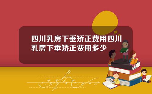 四川乳房下垂矫正费用四川乳房下垂矫正费用多少