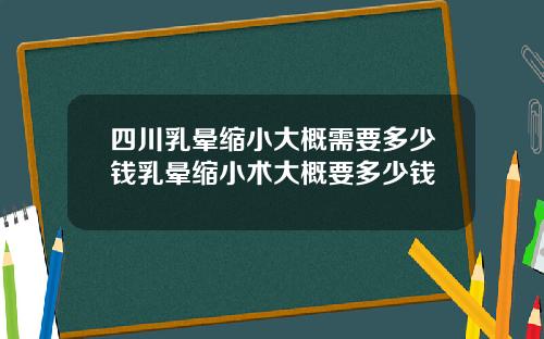 四川乳晕缩小大概需要多少钱乳晕缩小术大概要多少钱