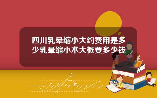 四川乳晕缩小大约费用是多少乳晕缩小术大概要多少钱