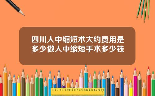 四川人中缩短术大约费用是多少做人中缩短手术多少钱