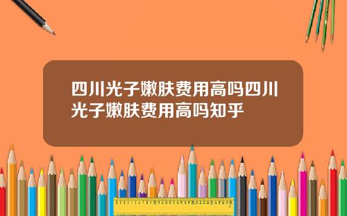 四川光子嫩肤费用高吗四川光子嫩肤费用高吗知乎