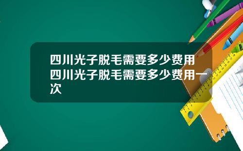 四川光子脱毛需要多少费用四川光子脱毛需要多少费用一次