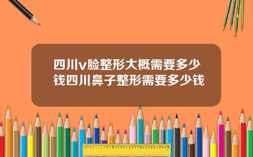 四川v脸整形大概需要多少钱四川鼻子整形需要多少钱
