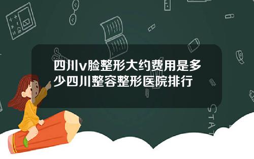 四川v脸整形大约费用是多少四川整容整形医院排行