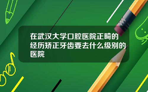 在武汉大学口腔医院正畸的经历矫正牙齿要去什么级别的医院