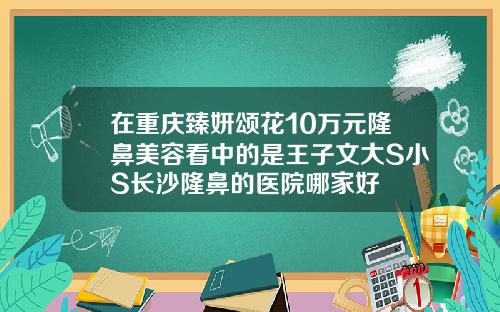 在重庆臻妍颂花10万元隆鼻美容看中的是王子文大S小S长沙隆鼻的医院哪家好