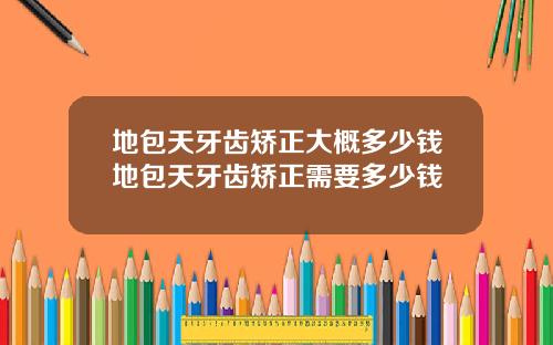 地包天牙齿矫正大概多少钱地包天牙齿矫正需要多少钱
