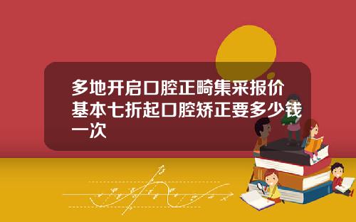 多地开启口腔正畸集采报价基本七折起口腔矫正要多少钱一次