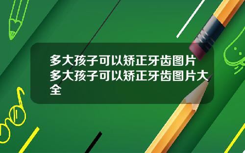 多大孩子可以矫正牙齿图片多大孩子可以矫正牙齿图片大全
