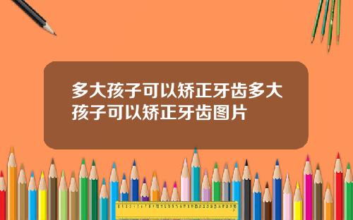 多大孩子可以矫正牙齿多大孩子可以矫正牙齿图片