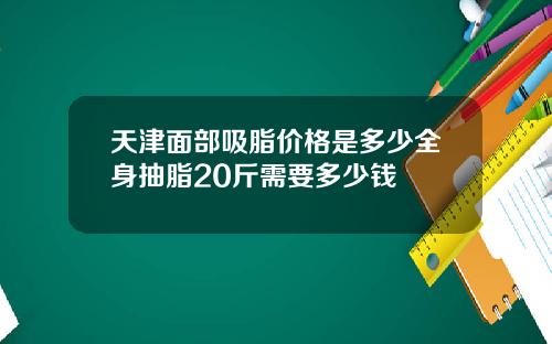 天津面部吸脂价格是多少全身抽脂20斤需要多少钱