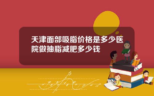 天津面部吸脂价格是多少医院做抽脂减肥多少钱