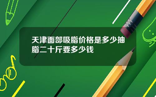 天津面部吸脂价格是多少抽脂二十斤要多少钱