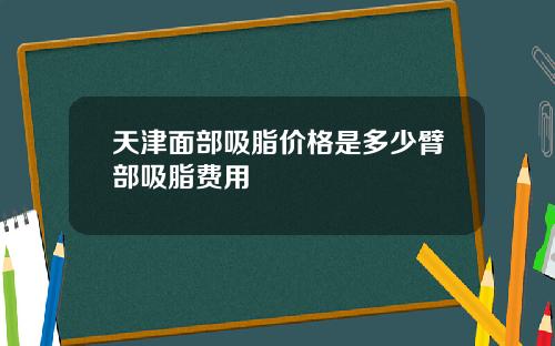 天津面部吸脂价格是多少臂部吸脂费用