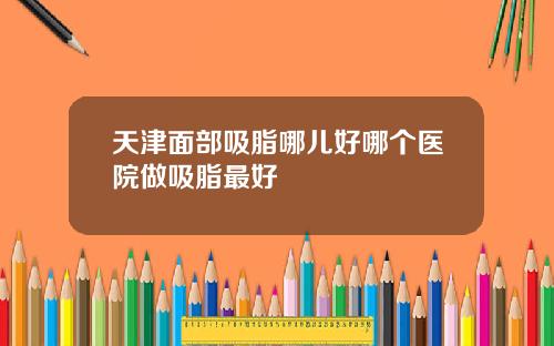 天津面部吸脂哪儿好哪个医院做吸脂最好