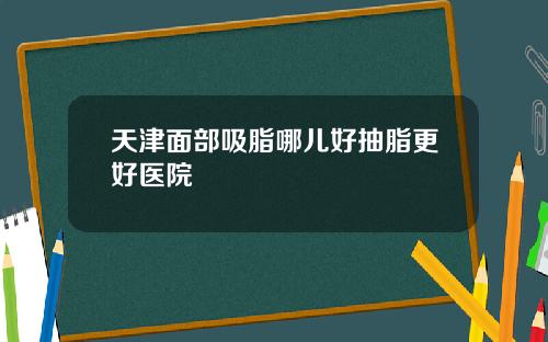 天津面部吸脂哪儿好抽脂更好医院