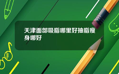 天津面部吸脂哪里好抽脂瘦身哪好