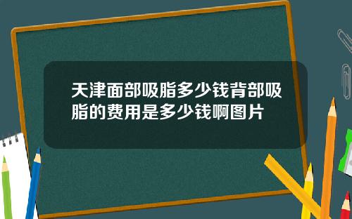 天津面部吸脂多少钱背部吸脂的费用是多少钱啊图片