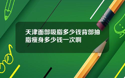 天津面部吸脂多少钱背部抽脂瘦身多少钱一次啊