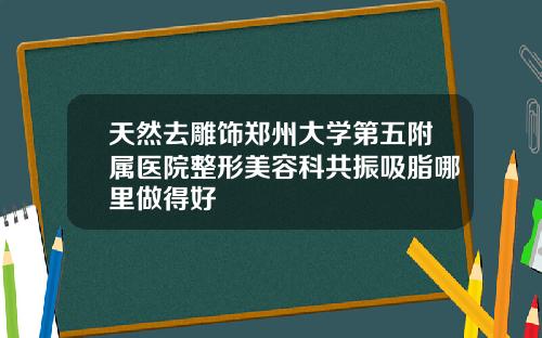 天然去雕饰郑州大学第五附属医院整形美容科共振吸脂哪里做得好