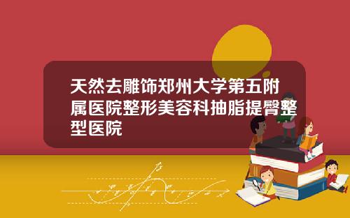 天然去雕饰郑州大学第五附属医院整形美容科抽脂提臀整型医院