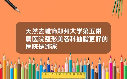 天然去雕饰郑州大学第五附属医院整形美容科抽脂更好的医院是哪家