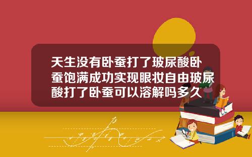 天生没有卧蚕打了玻尿酸卧蚕饱满成功实现眼妆自由玻尿酸打了卧蚕可以溶解吗多久