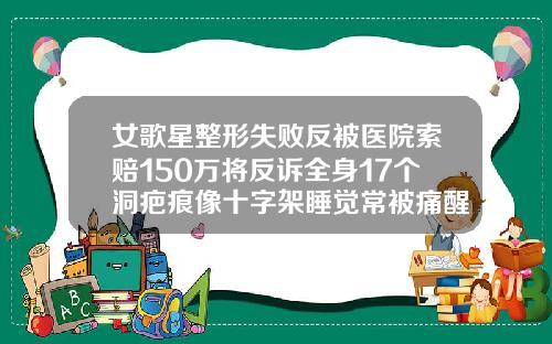 女歌星整形失败反被医院索赔150万将反诉全身17个洞疤痕像十字架睡觉常被痛醒拖了3年毁了事业深圳自体脂肪填充
