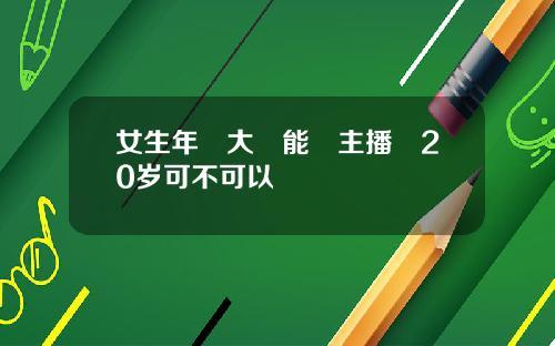 女生年紀大還能當主播嗎20岁可不可以