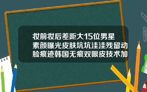 妆前妆后差距大15位男星素颜曝光皮肤坑坑洼洼残留动脸痕迹韩国无痕双眼皮技术加盟